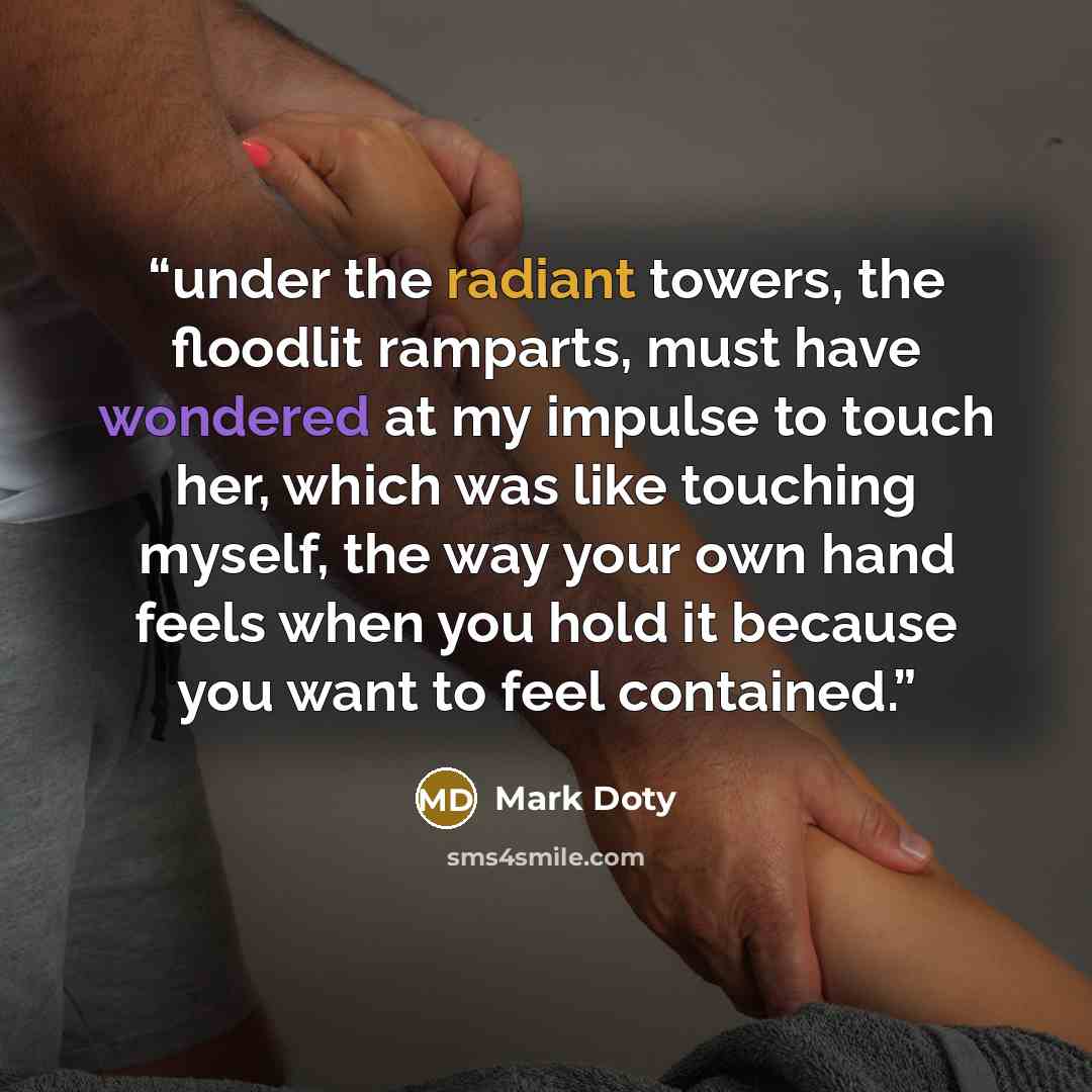 “under the radiant towers, the floodlit ramparts, must have wondered at my impulse to touch her, which was like touching myself, the way your own hand feels when you hold it because you want to feel contained.” quote by Mark Doty