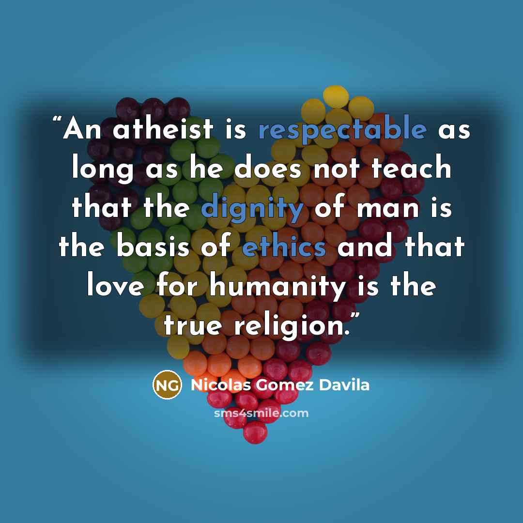 “An atheist is respectable as long as he does not teach that the dignity of man is the basis of ethics and that love for humanity is the true religion.” quote by Nicolás Gómez Dávila