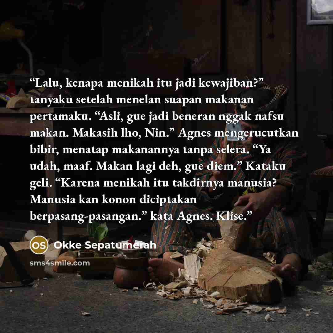 “Lalu, kenapa menikah itu jadi kewajiban?” tanyaku setelah menelan suapan makanan pertamaku. “Asli, gue jadi beneran nggak nafsu makan. Makasih lho, Nin.” Agnes mengerucutkan bibir, menatap makanannya tanpa selera. “Ya udah, maaf. Makan lagi deh, gue diem.” Kataku geli. “Karena menikah itu…” quote by Okke Sepatumerah