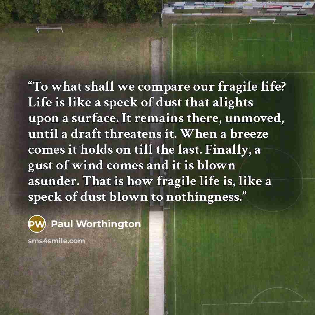 “To what shall we compare our fragile life? Life is like a speck of dust that alights upon a surface. It remains there, unmoved, until a draft threatens it. When a breeze comes it holds on till the last. Finally, a gust of wind comes and it is blown asunder. That is how fragile life is, like a…” quote by Paul Worthington