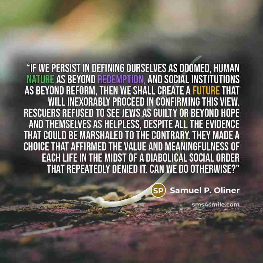 “If we persist in defining ourselves as doomed, human nature as beyond redemption, and social institutions as beyond reform, then we shall create a future that will inexorably proceed in confirming this view. Rescuers refused to see Jews as guilty or beyond hope and themselves as helpless, despite…” quote by Samuel P. Oliner
