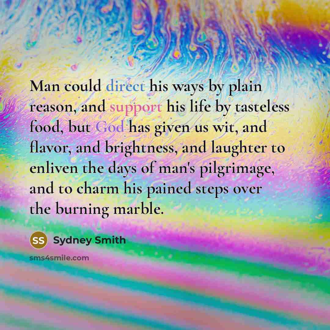 “Man could direct his ways by plain reason, and support his life by tasteless food, but God has given us wit, and flavor, and brightness, and laughter to enliven the days of man's pilgrimage, and to charm his pained steps over the burning marble.” quote by Sydney Smith