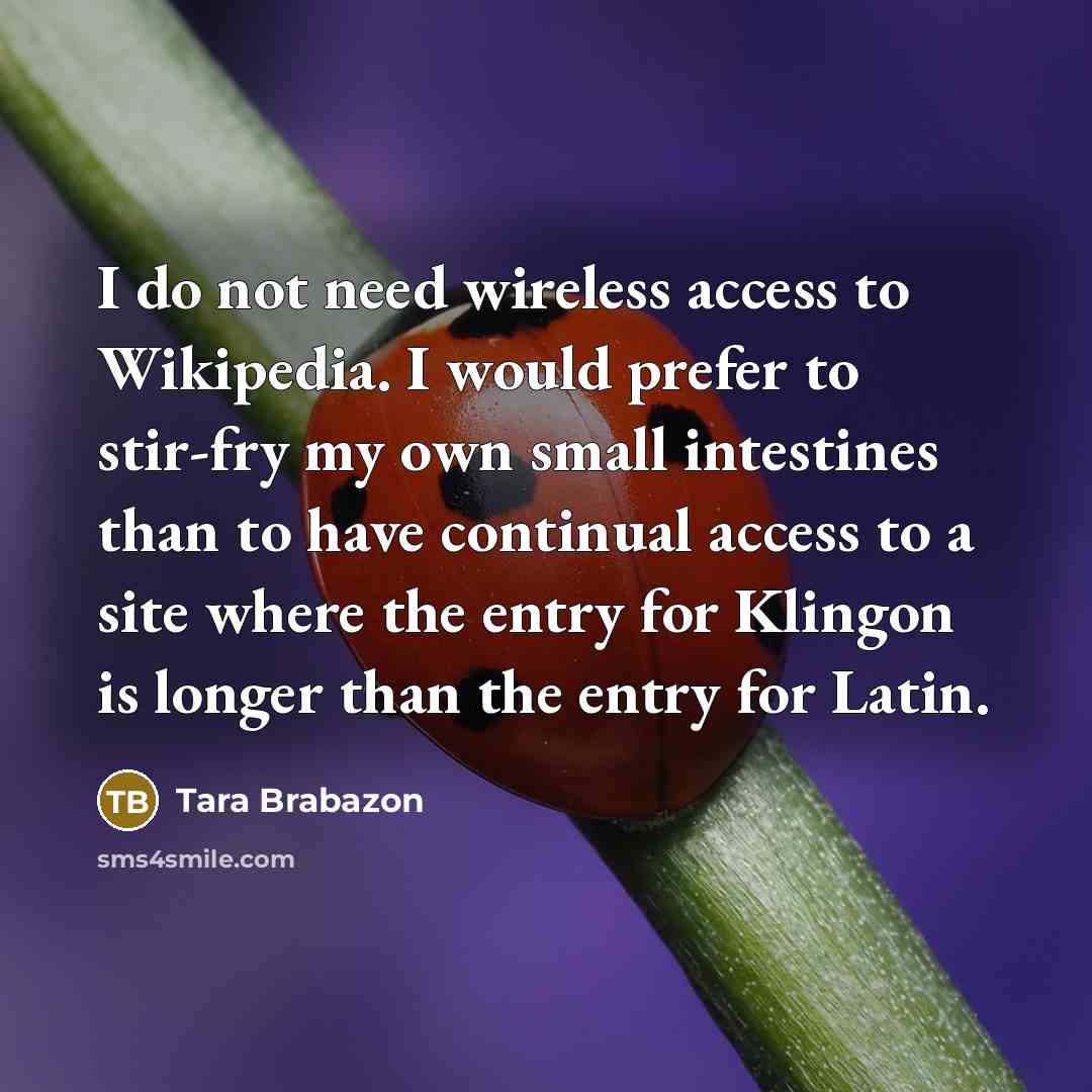 “I do not need wireless access to Wikipedia. I would prefer to stir-fry my own small intestines than to have continual access to a site where the entry for Klingon is longer than the entry for Latin.” quote by Tara Brabazon