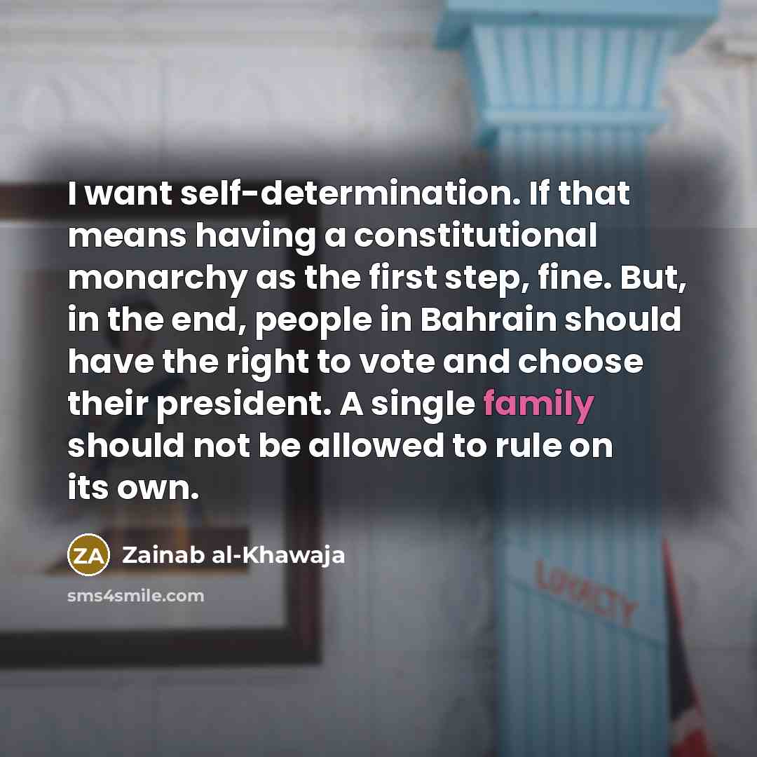 “I want self-determination. If that means having a constitutional monarchy as the first step, fine. But, in the end, people in Bahrain should have the right to vote and choose their president. A single family should not be allowed to rule on its own.” quote by Zainab al-Khawaja