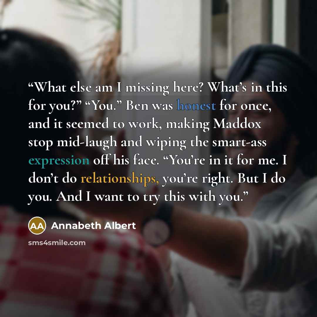 “What else am I missing here? What’s in this for you?” “You.” Ben was honest for once, and it seemed to work, making Maddox stop mid-laugh and wiping the smart-ass expression off his face. “You’re in it for me. I don’t do relationships, you’re right. But I do you. And I want to try this with you.” quote by Annabeth Albert