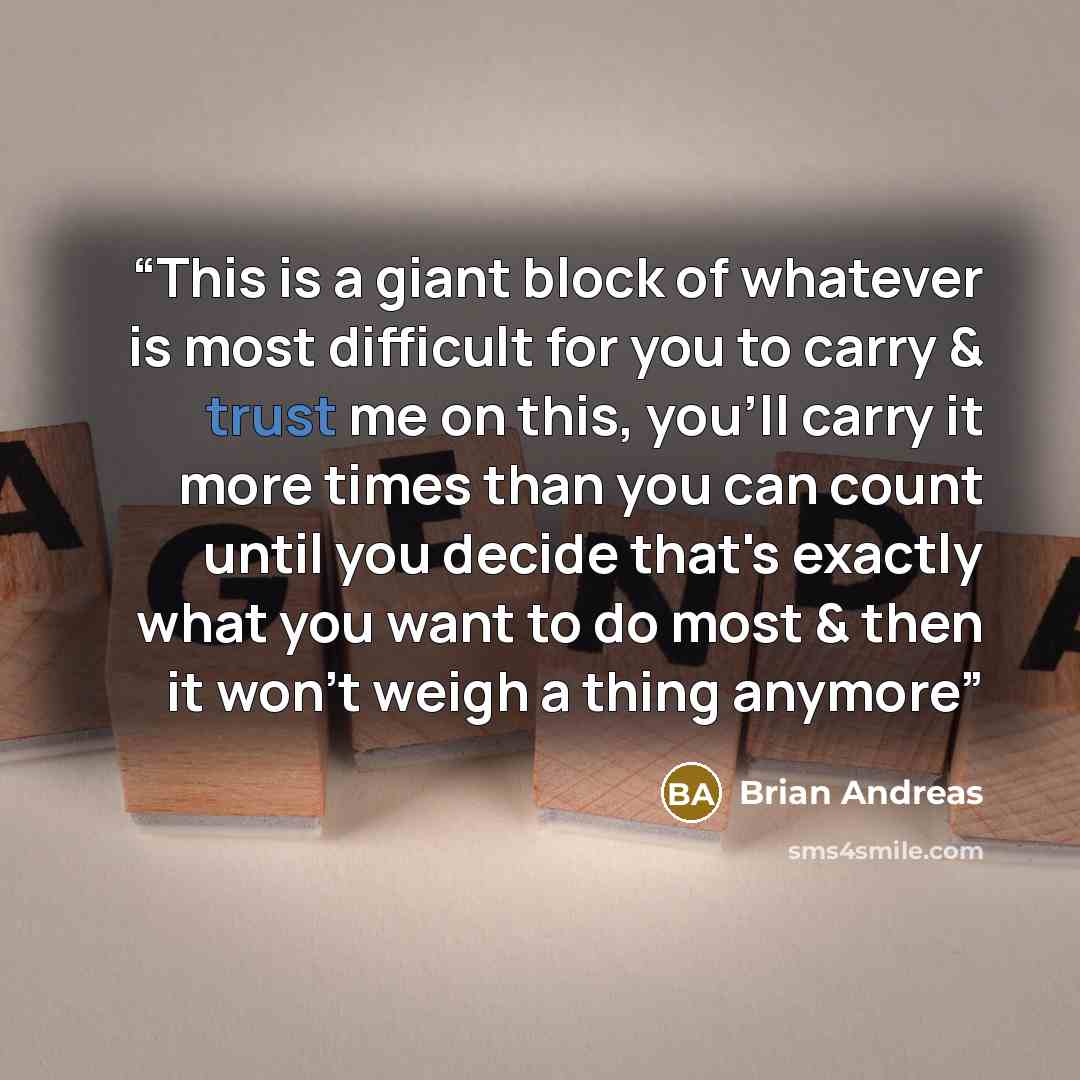 “This is a giant block of whatever is most difficult for you to carry & trust me on this, you'll carry it more times than you can count until you decide that's exactly what you want to do most & then it won't weigh a thing anymore” quote by Brian Andreas