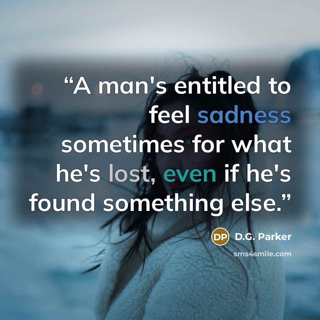 “A man's entitled to feel sadness sometimes for what he's lost, even if he's found something else.” quote by D.G. Parker
