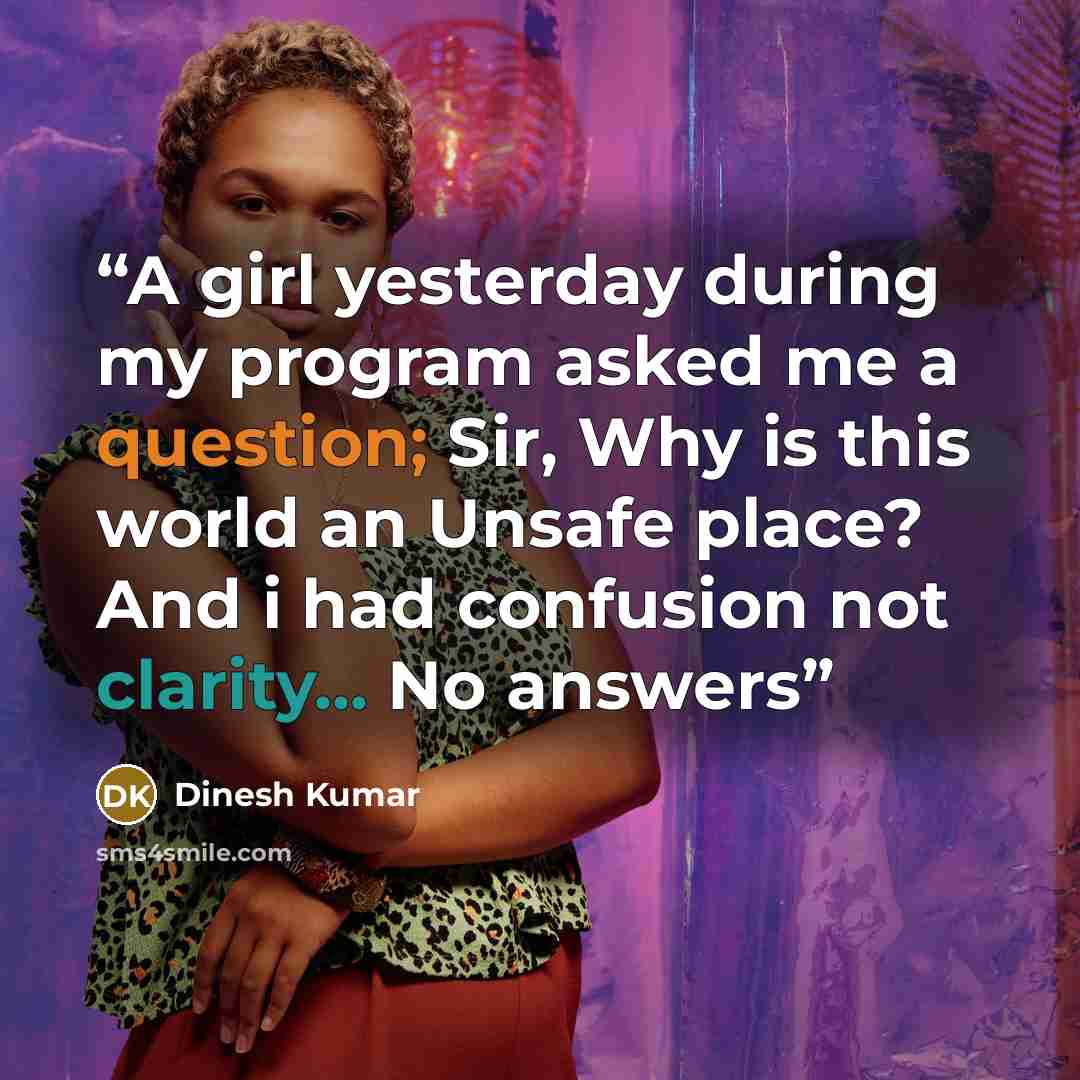 “A girl yesterday during my program asked me a question; Sir, Why is this world an Unsafe place? And i had confusion not clarity... No answers” quote by dinesh kumar