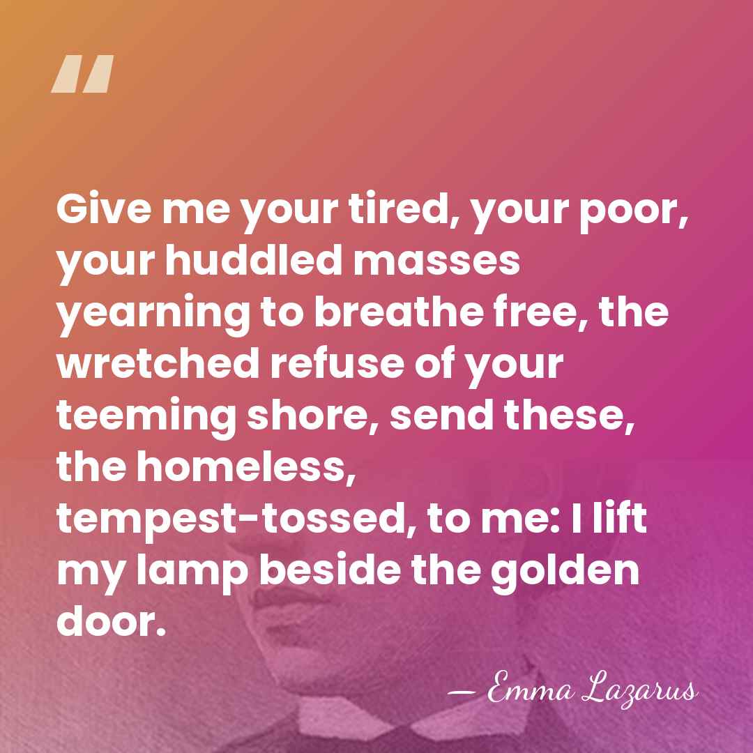Give me your tired, your poor, your huddled masses yearning to breathe&hellip; - Emma Lazarus