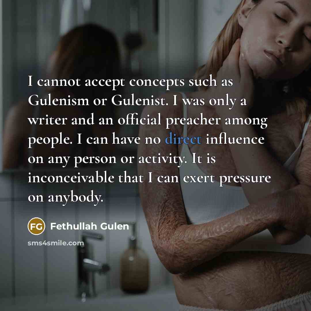 “I cannot accept concepts such as Gulenism or Gulenist. I was only a writer and an official preacher among people. I can have no direct influence on any person or activity. It is inconceivable that I can exert pressure on anybody.” quote by Fethullah Gulen