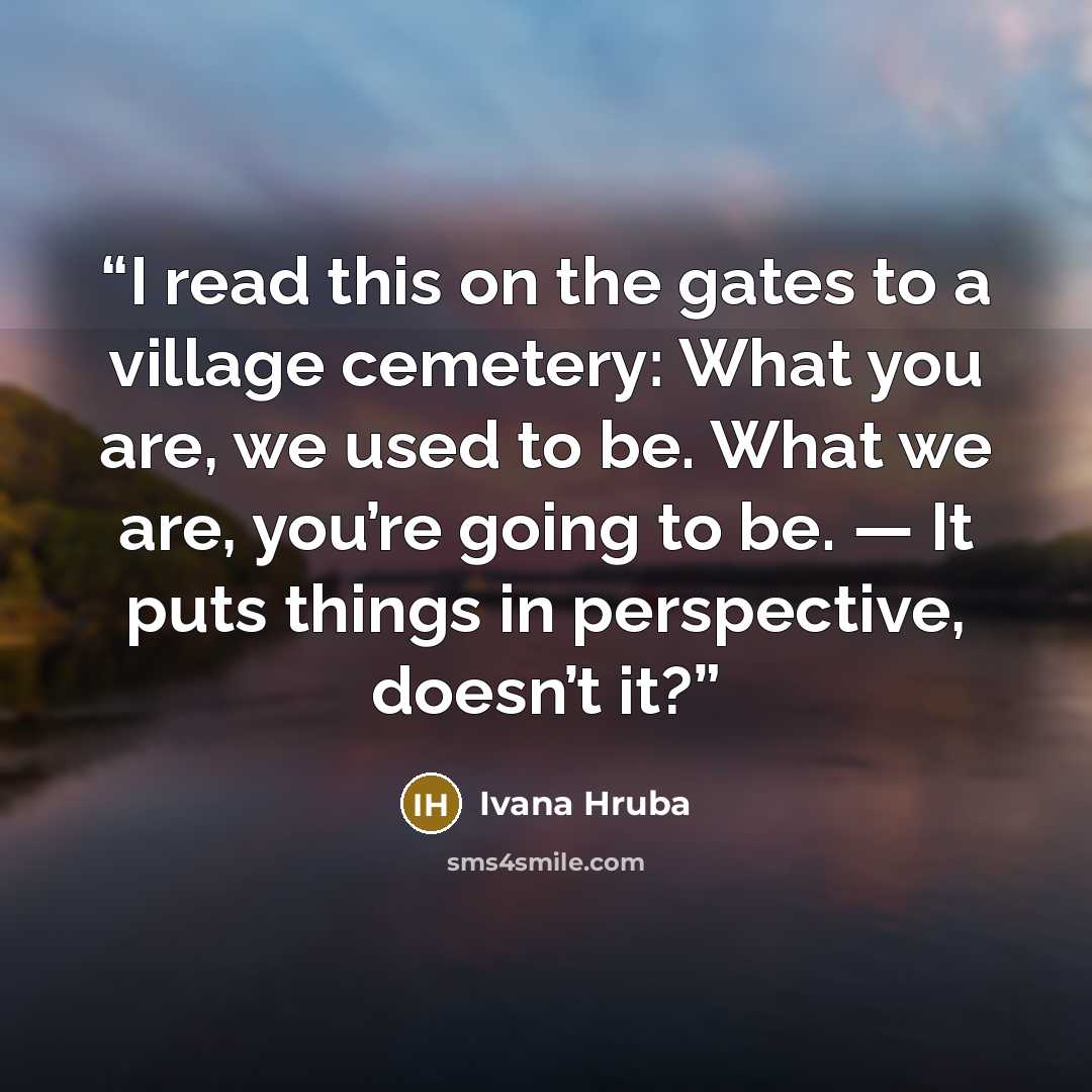 “I read this on the gates to a village cemetery: What you are, we used to be. What we are, you’re going to be. — It puts things in perspective, doesn’t it?” quote by Ivana Hruba