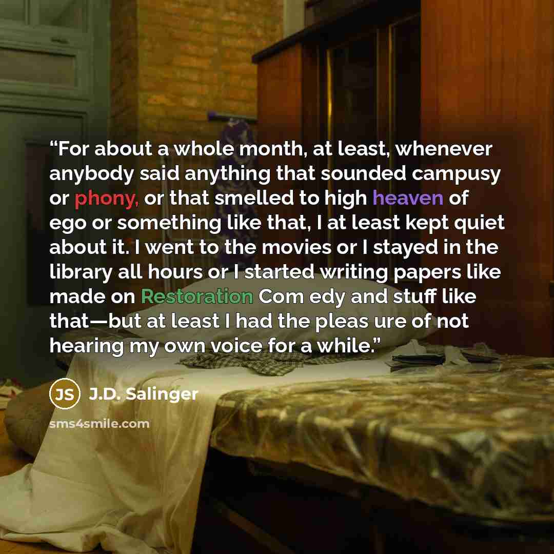 “For about a whole month, at least, whenever anybody said anything that sounded campusy or phony, or that smelled to high heaven of ego or something like that, I at least kept quiet about it. I went to the movies or I stayed in the library all hours or I started writing papers like made on…” quote by J.D. Salinger