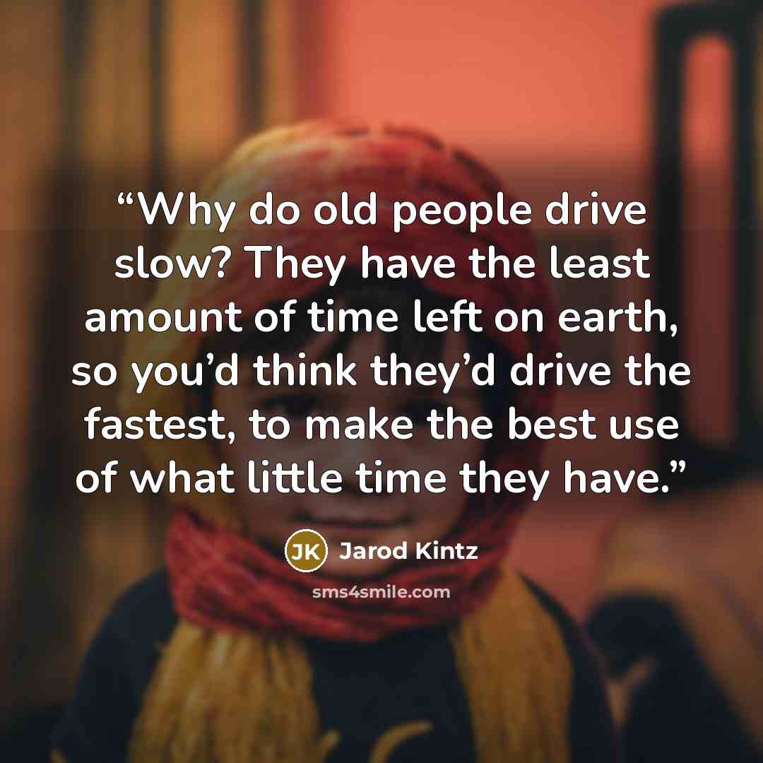 “Why do old people drive slow? They have the least amount of time left on earth, so you’d think they’d drive the fastest, to make the best use of what little time they have.” quote by Jarod Kintz
