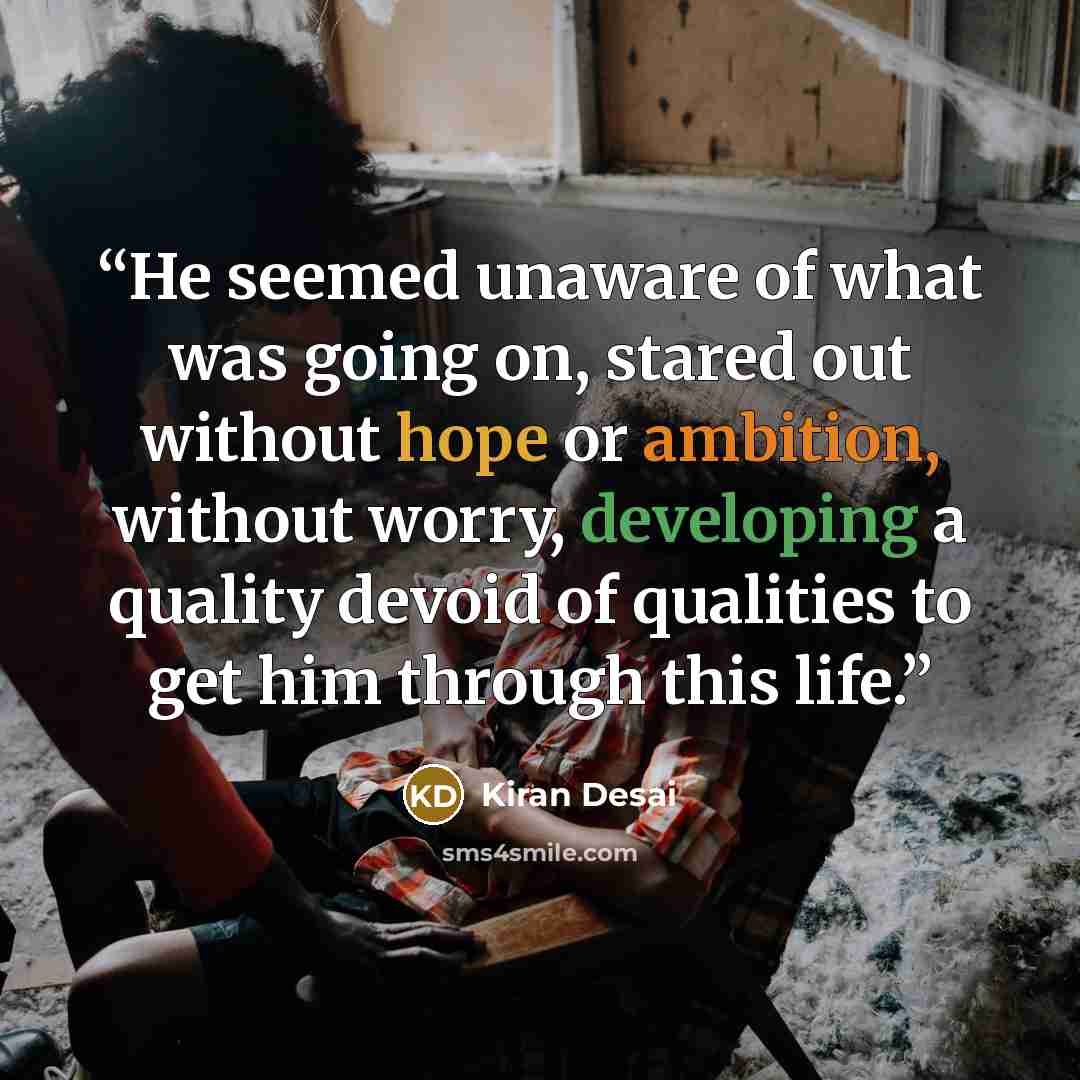 “He seemed unaware of what was going on, stared out without hope or ambition, without worry, developing a quality devoid of qualities to get him through this life.” quote by Kiran Desai