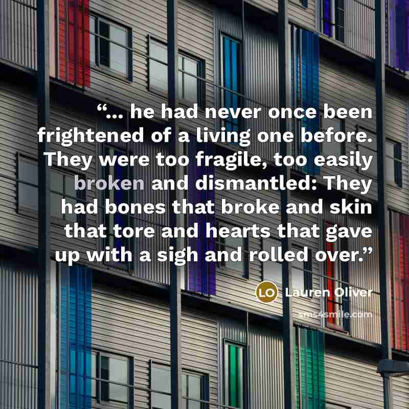 “... he had never once been frightened of a living one before. They were too fragile, too easily broken and dismantled: They had bones that broke and skin that tore and hearts that gave up with a sigh and rolled over.” quote by Lauren Oliver