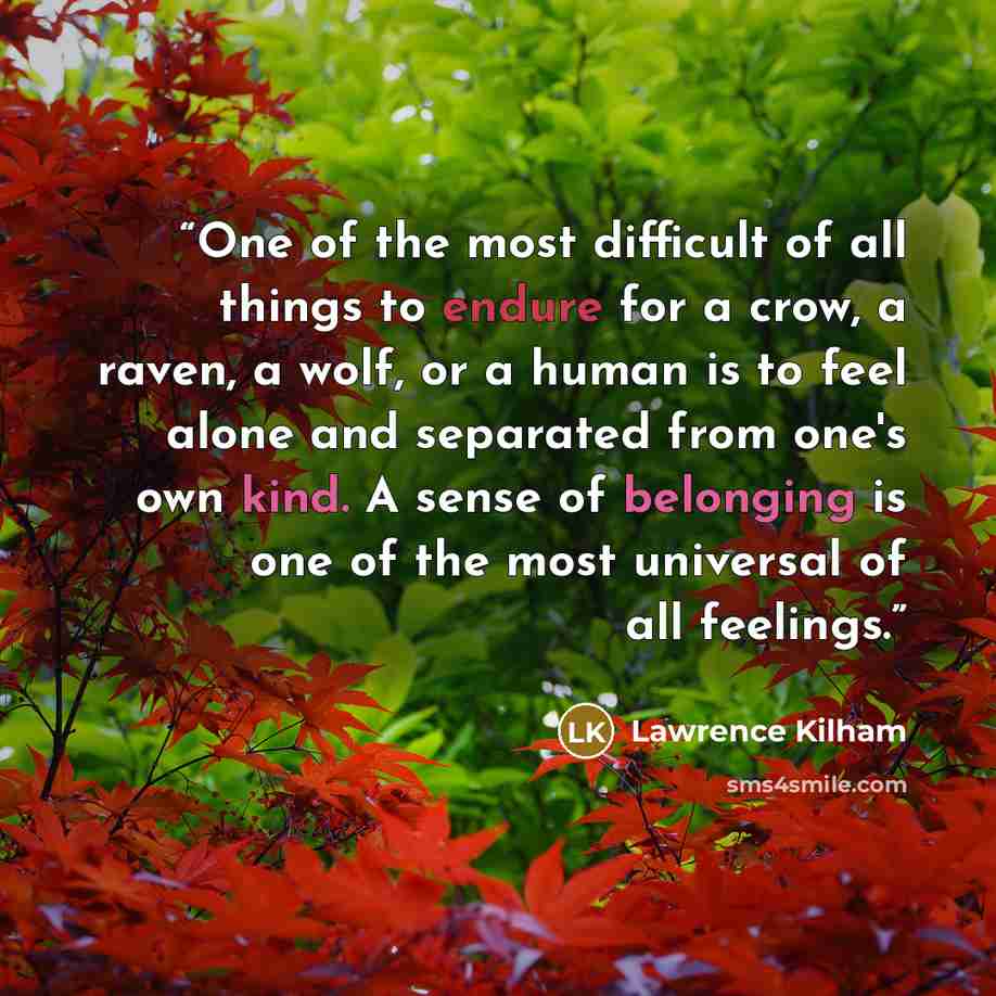 “One of the most difficult of all things to endure for a crow, a raven, a wolf, or a human is to feel alone and separated from one's own kind. A sense of belonging is one of the most universal of all feelings.” quote by Lawrence Kilham