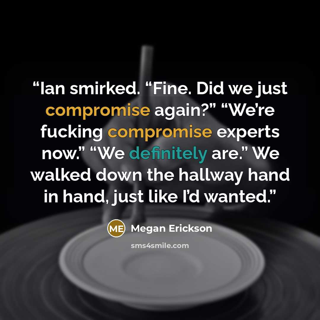 “Ian smirked. “Fine. Did we just compromise again?” “We’re fucking compromise experts now.” “We definitely are.” We walked down the hallway hand in hand, just like I’d wanted.” quote by Megan Erickson