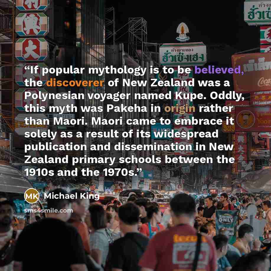 “If popular mythology is to be believed, the discoverer of New Zealand was a Polynesian voyager named Kupe. Oddly, this myth was Pakeha in origin rather than Maori. Maori came to embrace it solely as a result of its widespread publication and dissemination in New Zealand primary schools between the…” quote by Michael King