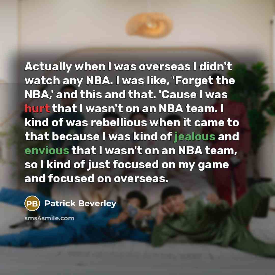 “Actually when I was overseas I didn't watch any NBA. I was like, 'Forget the NBA,' and this and that. 'Cause I was hurt that I wasn't on an NBA team. I kind of was rebellious when it came to that because I was kind of jealous and envious that I wasn't on an NBA team, so I kind of just focused on…” quote by Patrick Beverley