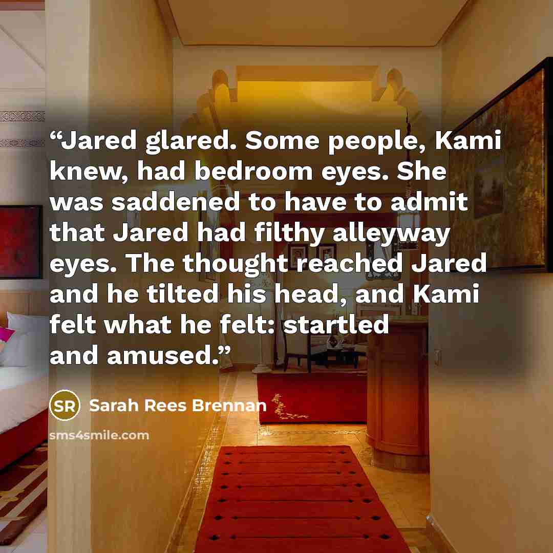 “Jared glared. Some people, Kami knew, had bedroom eyes. She was saddened to have to admit that Jared had filthy alleyway eyes. The thought reached Jared and he tilted his head, and Kami felt what he felt: startled and amused.” quote by Sarah Rees Brennan
