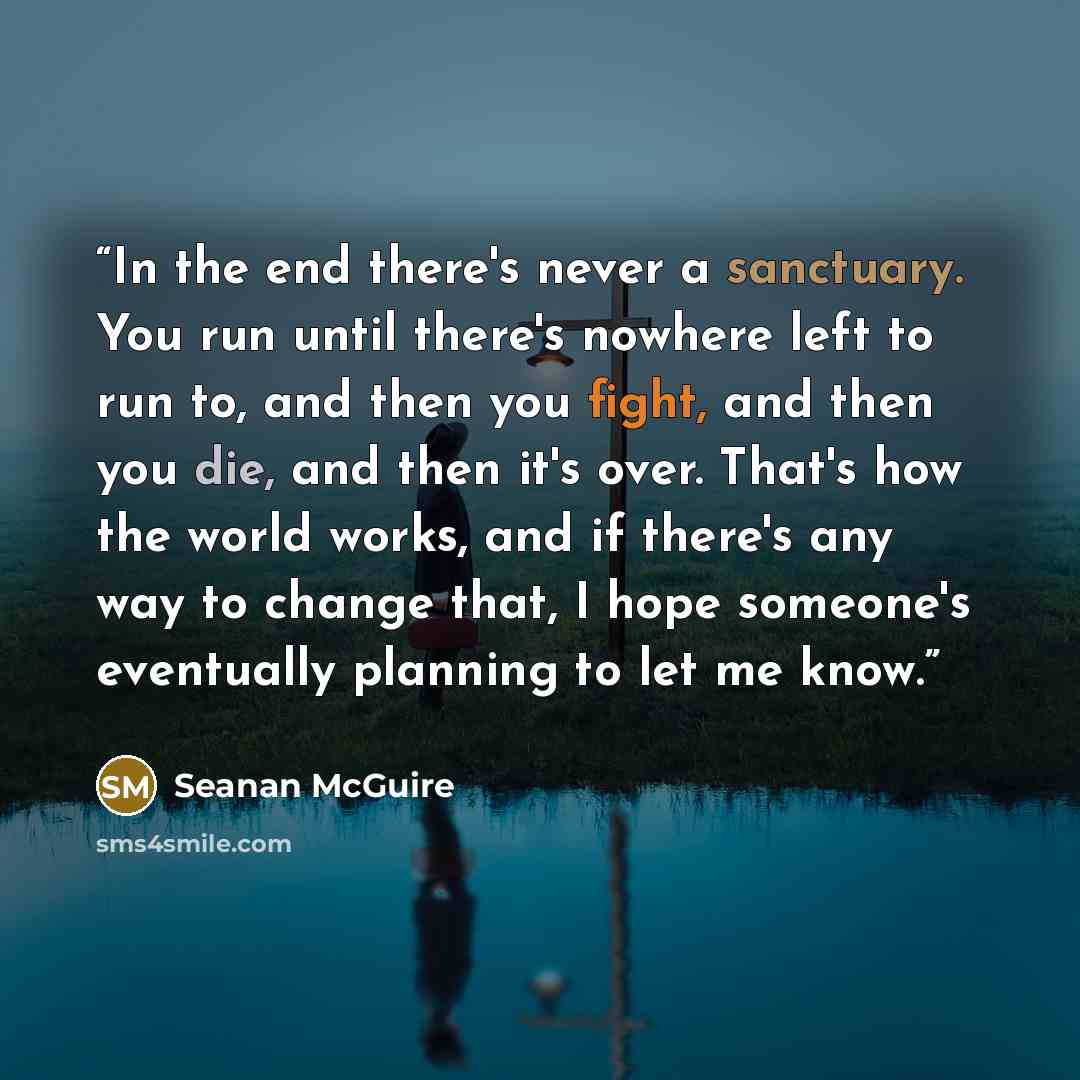 “In the end there's never a sanctuary. You run until there's nowhere left to run to, and then you fight, and then you die, and then it's over. That's how the world works, and if there's any way to change that, I hope someone's eventually planning to let me know.” quote by Seanan McGuire
