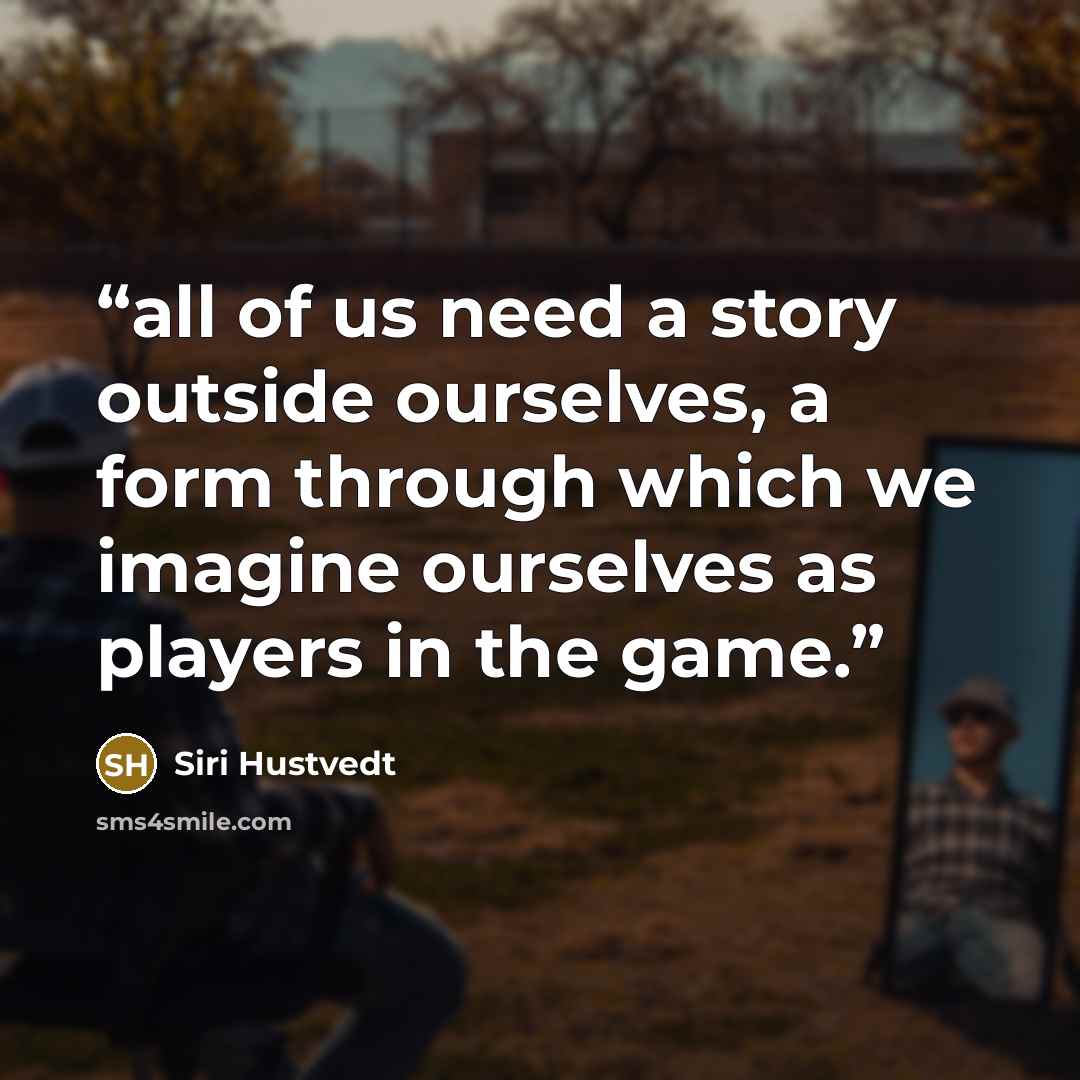 “all of us need a story outside ourselves, a form through which we imagine ourselves as players in the game.” quote by Siri Hustvedt