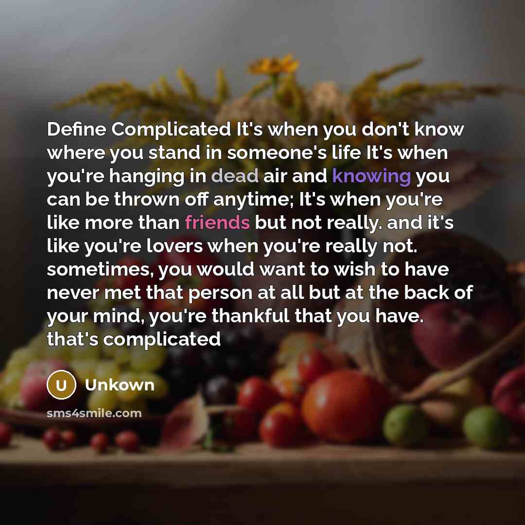 “Define Complicated It's when you don't know where you stand in someone's life It's when you're hanging in dead air and knowing you can be thrown off anytime; It's when you're like more than friends but not really. and it's like you're lovers when you're really not. sometimes, you would want to…” quote by Unkown