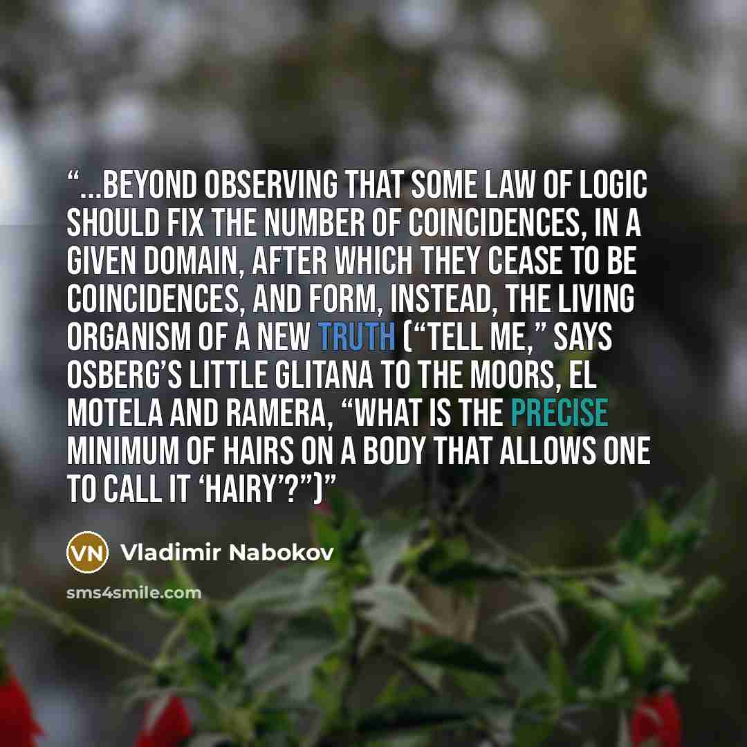 “...beyond observing that some law of logic should fix the number of coincidences, in a given domain, after which they cease to be coincidences, and form, instead, the living organism of a new truth (“Tell me,” says Osberg’s little glitana to the Moors, El Motela and Ramera, “what is the precise…” quote by Vladimir Nabokov