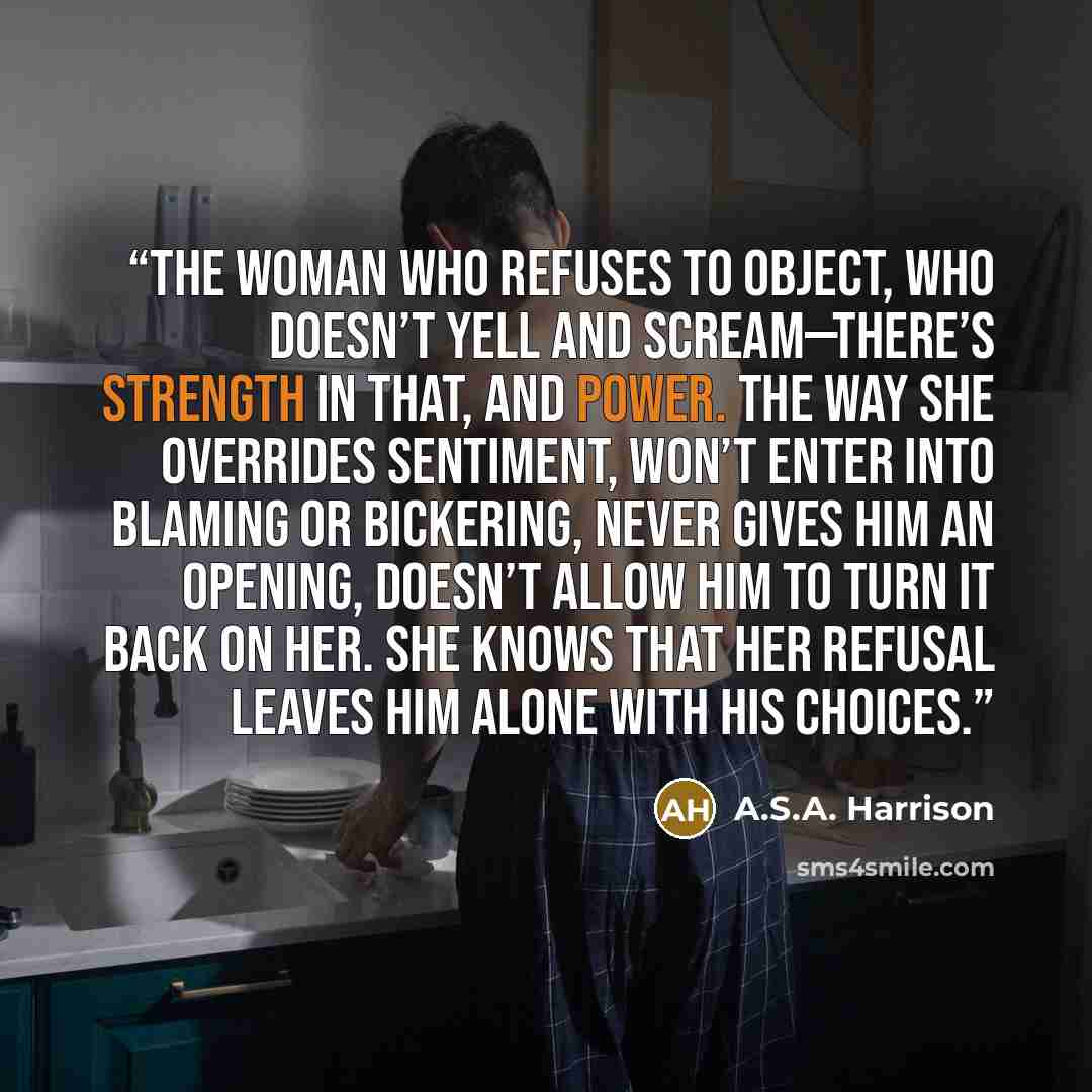 “The woman who refuses to object, who doesn’t yell and scream—there’s strength in that, and power. The way she overrides sentiment, won’t enter into blaming or bickering, never gives him an opening, doesn’t allow him to turn it back on her. She knows that her refusal leaves him alone with his…” quote by A.S.A. Harrison