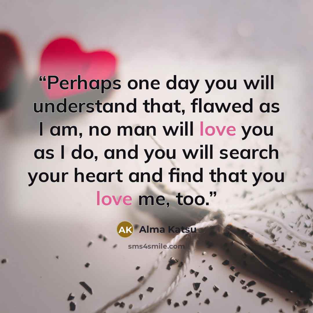 “Perhaps one day you will understand that, flawed as I am, no man will love you as I do, and you will search your heart and find that you love me, too.” quote by Alma Katsu