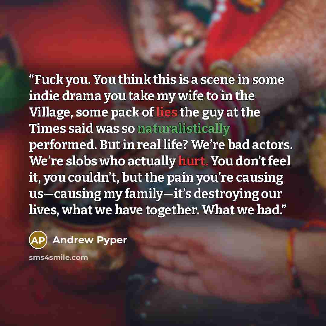 “Fuck you. You think this is a scene in some indie drama you take my wife to in the Village, some pack of lies the guy at the Times said was so naturalistically performed. But in real life? We’re bad actors. We’re slobs who actually hurt. You don’t feel it, you couldn’t, but the pain you’re causing…” quote by Andrew Pyper