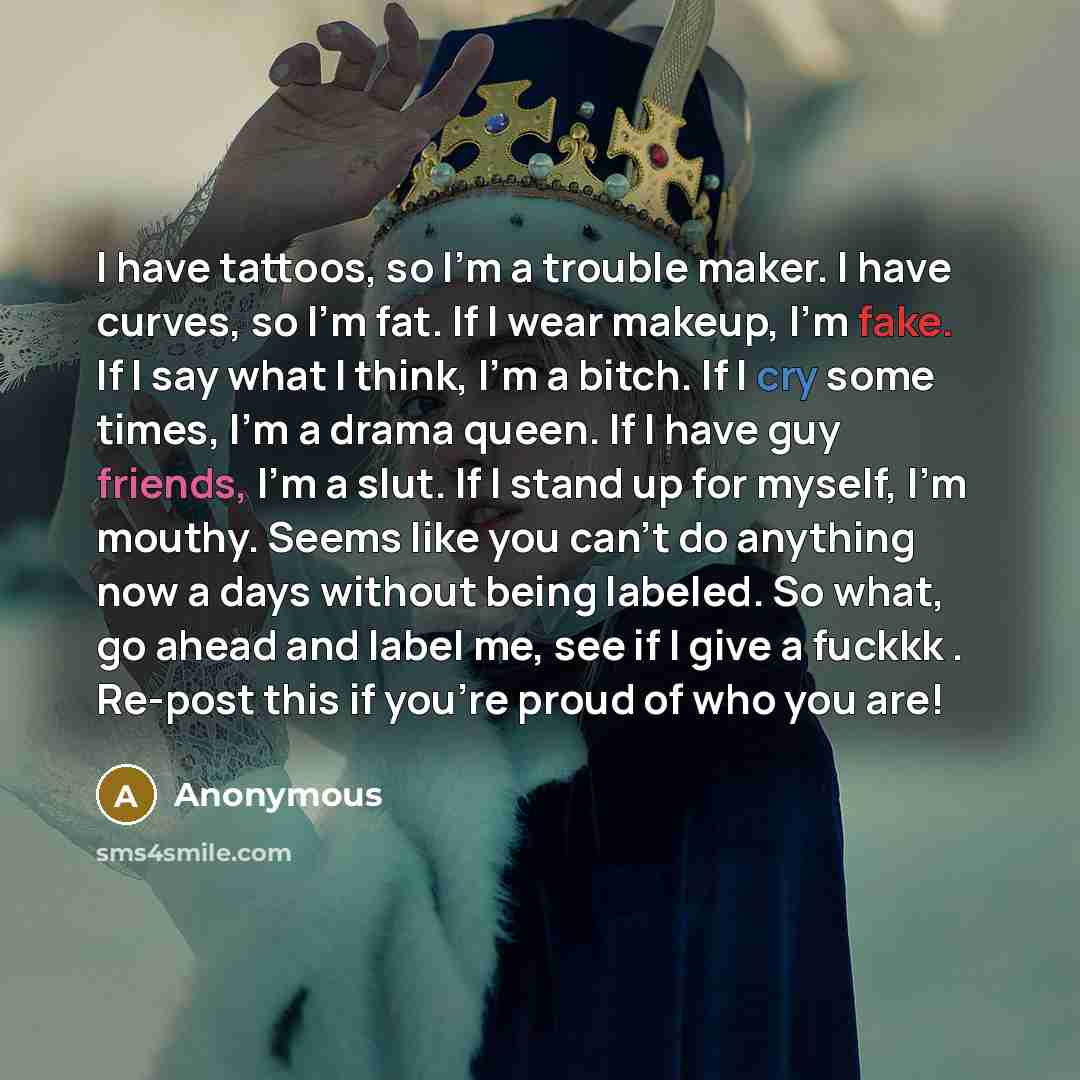 “I have tattoos, so I'm a trouble maker. I have curves, so I'm fat. If I wear makeup, I'm fake. If I say what I think, I'm a bitch. If I cry some times, I'm a drama queen. If I have guy friends, I'm a slut. If I stand up for myself, I'm mouthy. Seems like you can't do anything now a days without…” quote by Anonymous