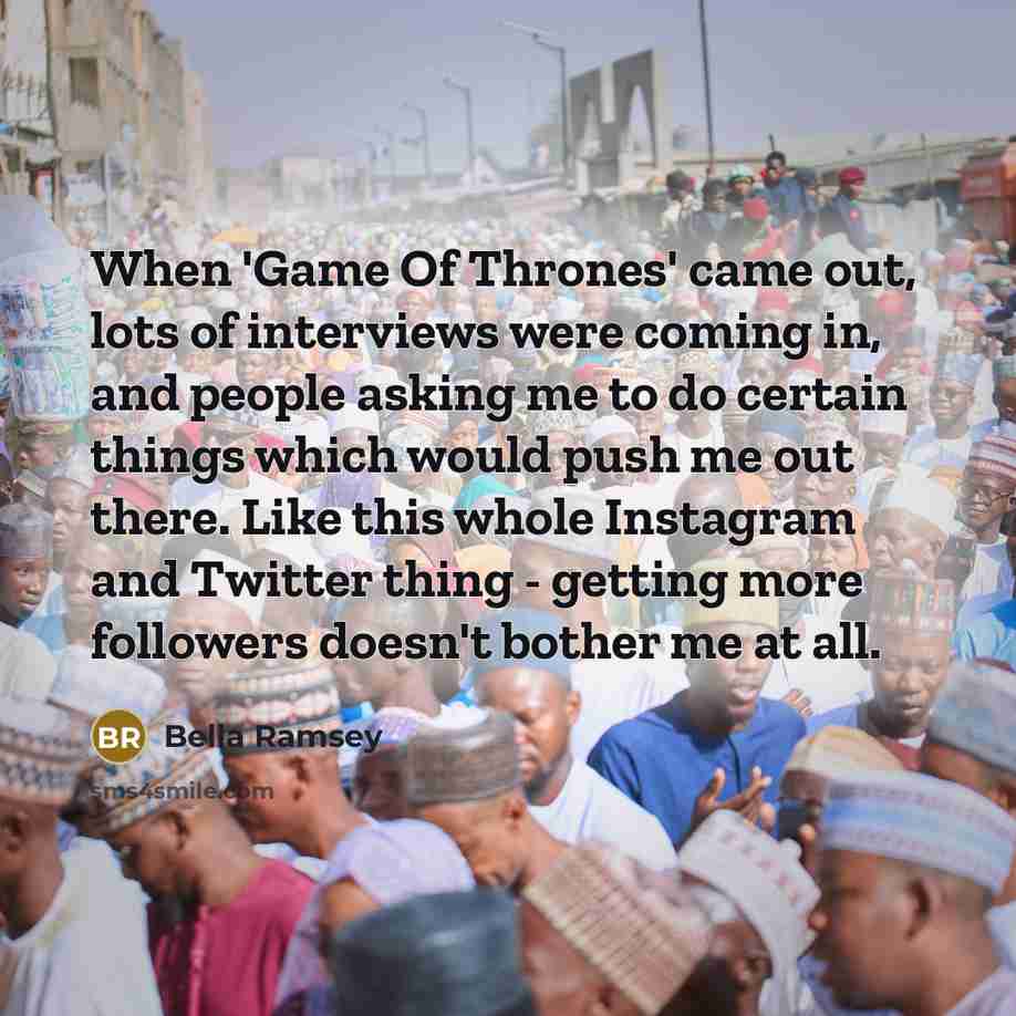 “When 'Game Of Thrones' came out, lots of interviews were coming in, and people asking me to do certain things which would push me out there. Like this whole Instagram and Twitter thing - getting more followers doesn't bother me at all.” quote by Bella Ramsey