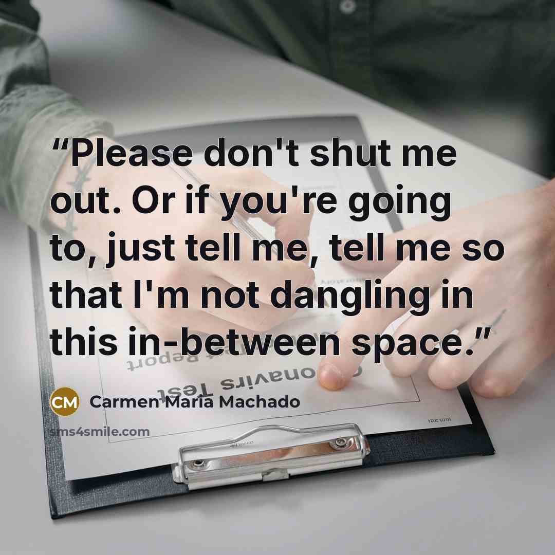 “Please don't shut me out. Or if you're going to, just tell me, tell me so that I'm not dangling in this in-between space.” quote by Carmen Maria Machado
