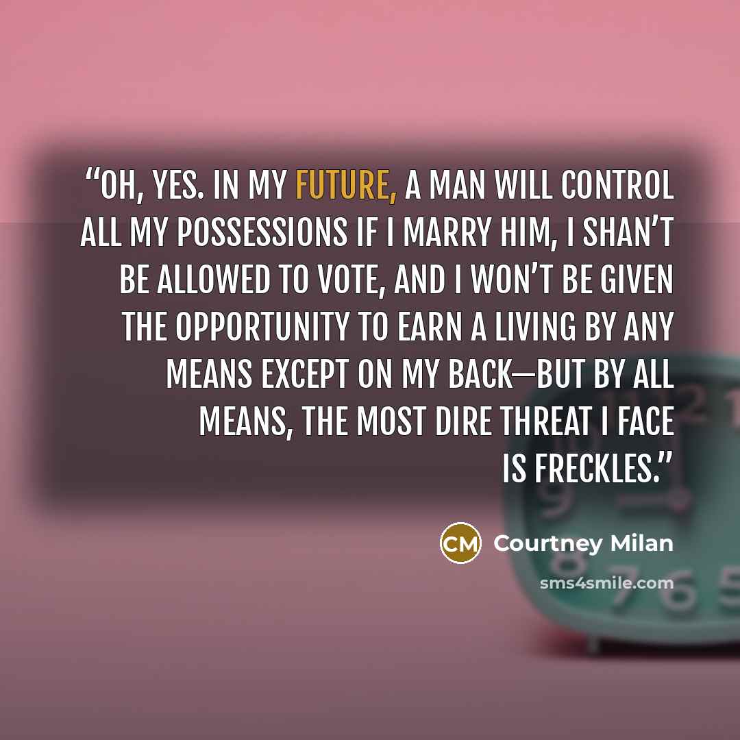 “Oh, yes. In my future, a man will control all my possessions if I marry him, I shan’t be allowed to vote, and I won’t be given the opportunity to earn a living by any means except on my back—but by all means, the most dire threat I face is freckles.” quote by Courtney Milan