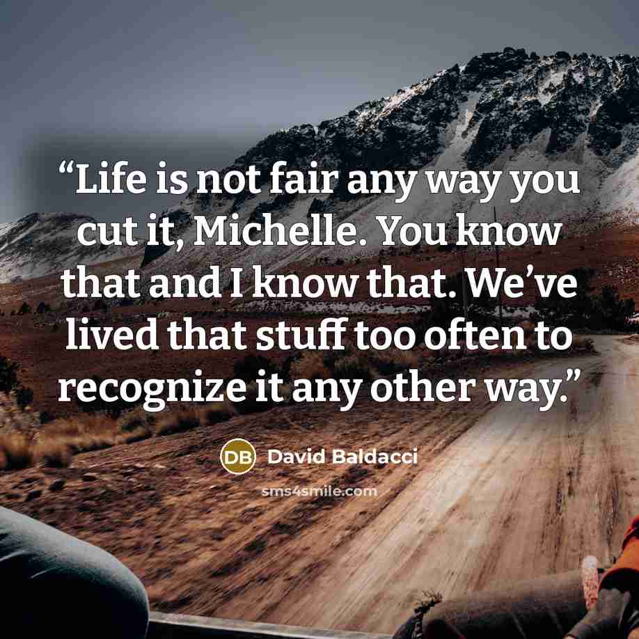 “Life is not fair any way you cut it, Michelle. You know that and I know that. We’ve lived that stuff too often to recognize it any other way.” quote by David Baldacci