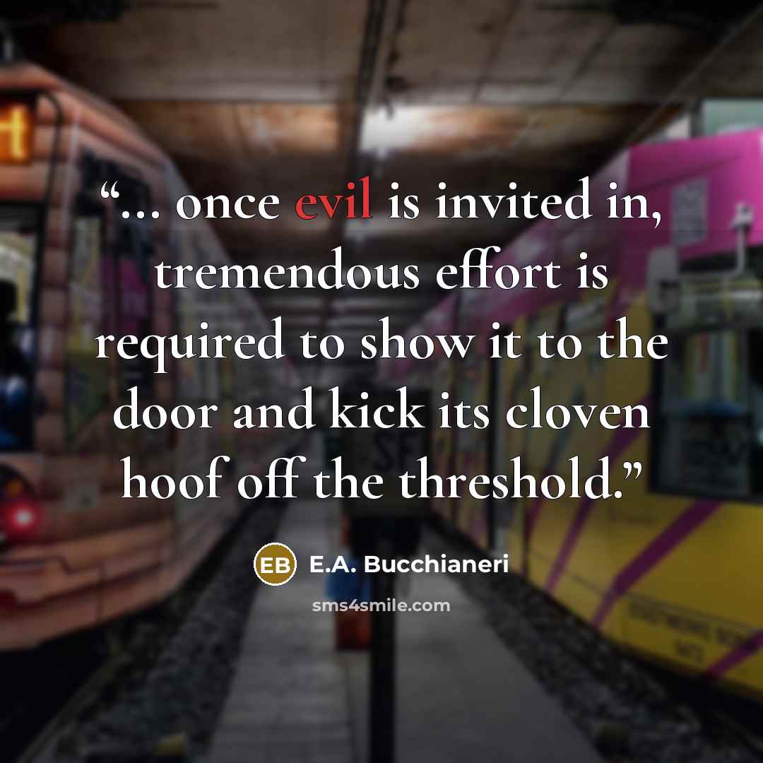 “... once evil is invited in, tremendous effort is required to show it to the door and kick its cloven hoof off the threshold.” quote by E.A. Bucchianeri
