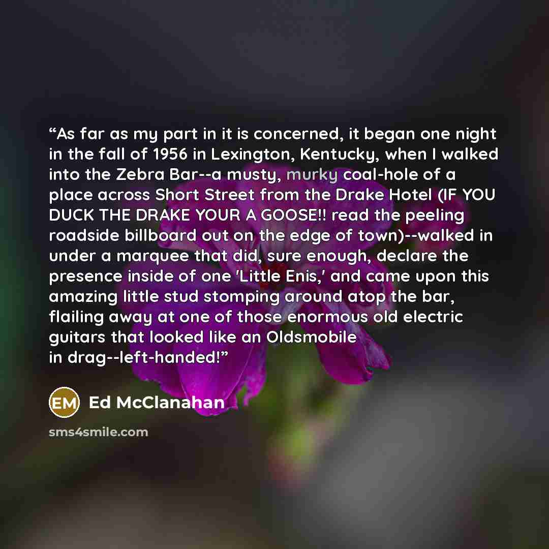 “As far as my part in it is concerned, it began one night in the fall of 1956 in Lexington, Kentucky, when I walked into the Zebra Bar--a musty, murky coal-hole of a place across Short Street from the Drake Hotel (IF YOU DUCK THE DRAKE YOUR A GOOSE!! read the peeling roadside billboard out on the…” quote by Ed McClanahan