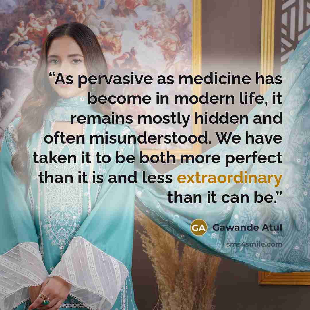 “As pervasive as medicine has become in modern life, it remains mostly hidden and often misunderstood. We have taken it to be both more perfect than it is and less extraordinary than it can be.” quote by Gawande Atul