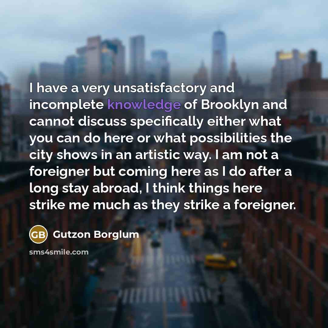 “I have a very unsatisfactory and incomplete knowledge of Brooklyn and cannot discuss specifically either what you can do here or what possibilities the city shows in an artistic way. I am not a foreigner but coming here as I do after a long stay abroad, I think things here strike me much as they…” quote by Gutzon Borglum