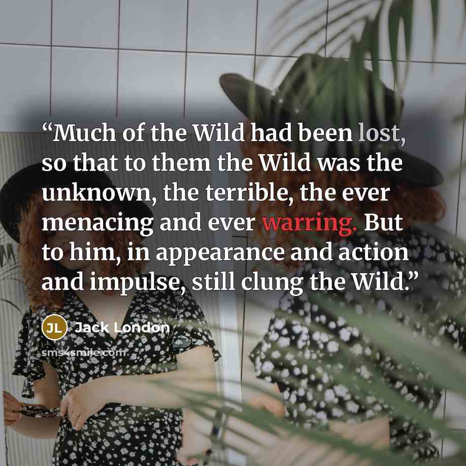 “Much of the Wild had been lost, so that to them the Wild was the unknown, the terrible, the ever menacing and ever warring. But to him, in appearance and action and impulse, still clung the Wild.” quote by Jack London