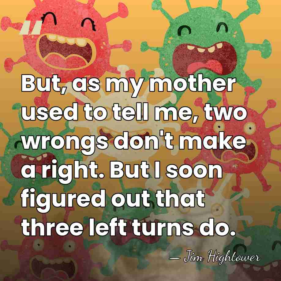 But, as my mother used to tell me, two wrongs don't make&hellip; - Jim Hightower