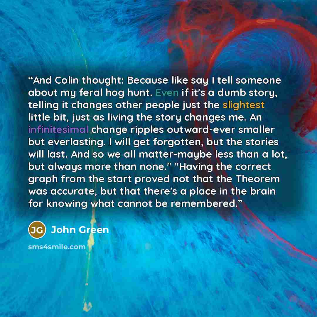 “And Colin thought: Because like say I tell someone about my feral hog hunt. Even if it's a dumb story, telling it changes other people just the slightest little bit, just as living the story changes me. An infinitesimal change ripples outward-ever smaller but everlasting. I will get forgotten, but…” quote by John Green