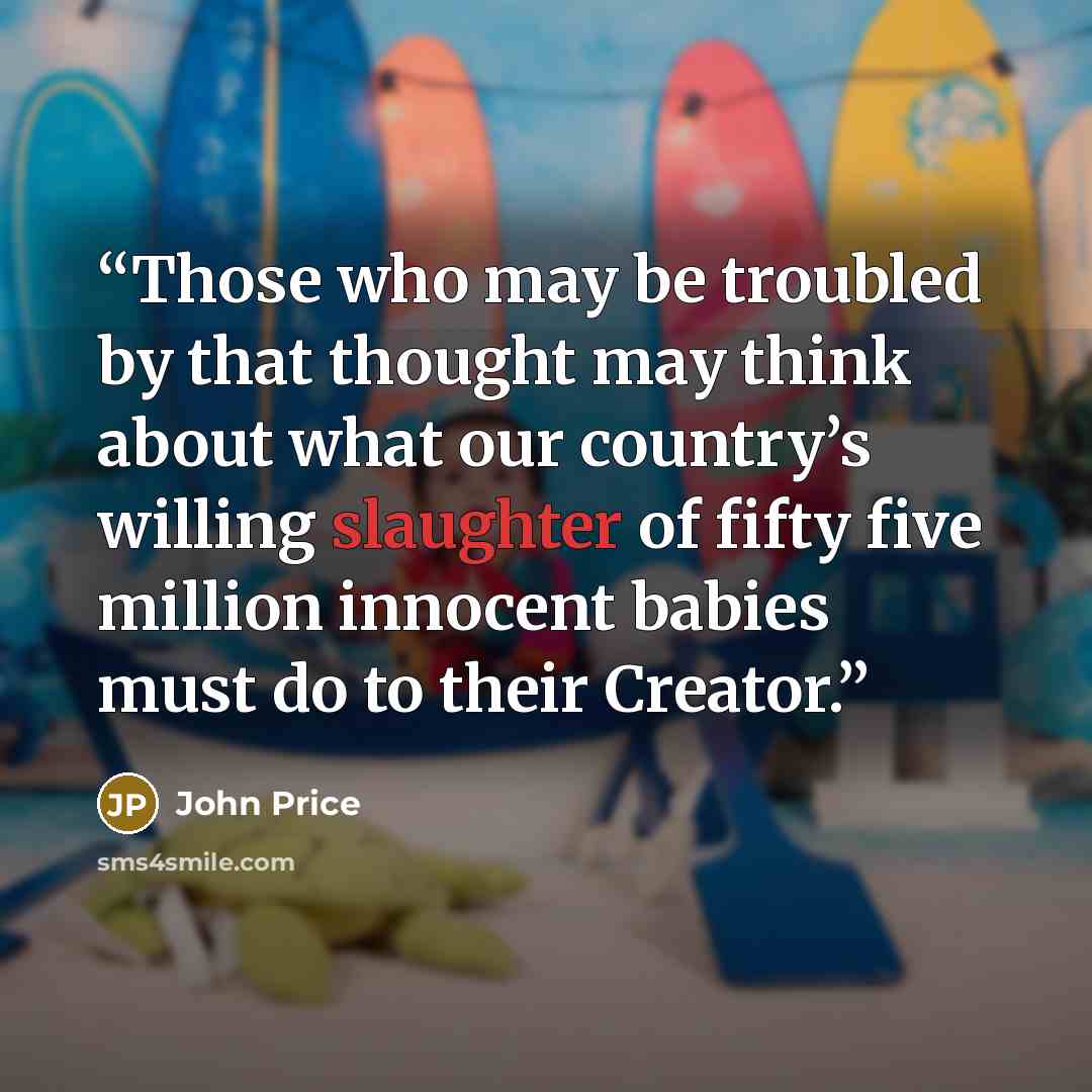 “Those who may be troubled by that thought may think about what our country’s willing slaughter of fifty five million innocent babies must do to their Creator.” quote by John Price
