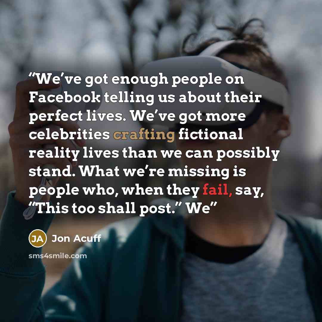 “We’ve got enough people on Facebook telling us about their perfect lives. We’ve got more celebrities crafting fictional reality lives than we can possibly stand. What we’re missing is people who, when they fail, say, “This too shall post.” We” quote by Jon Acuff
