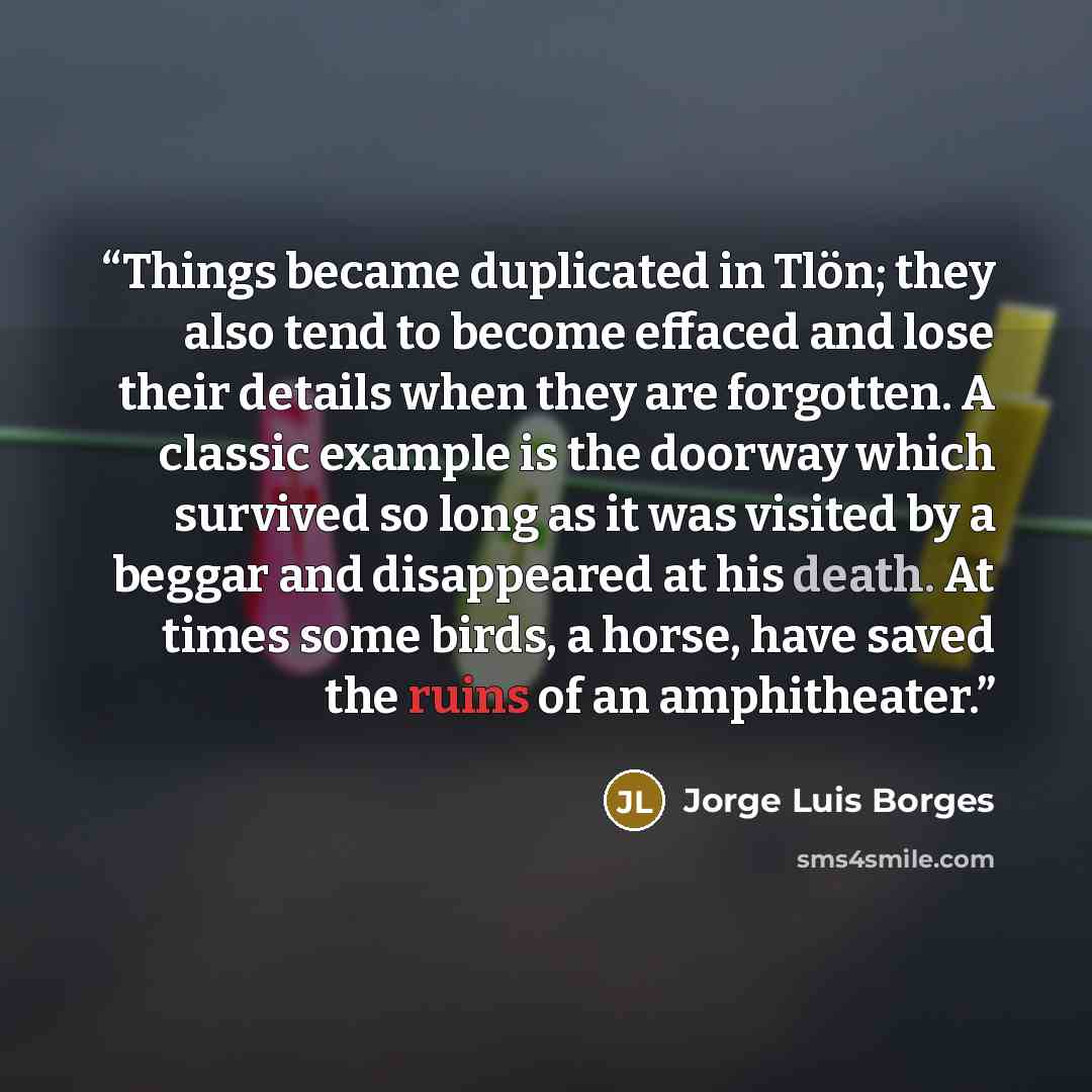 “Things became duplicated in Tlön; they also tend to become effaced and lose their details when they are forgotten. A classic example is the doorway which survived so long as it was visited by a beggar and disappeared at his death. At times some birds, a horse, have saved the ruins of an…” quote by Jorge Luis Borges
