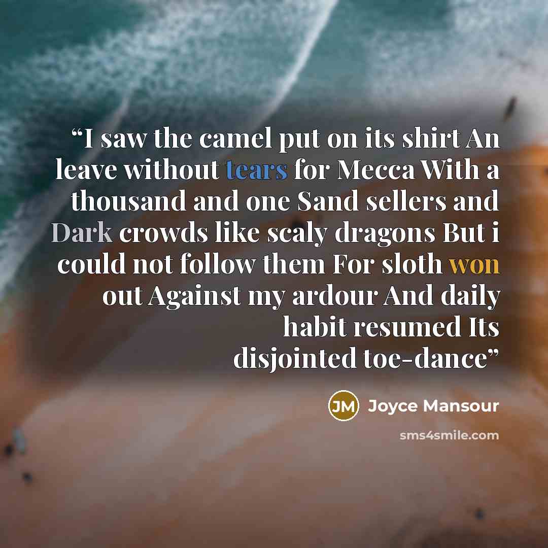“I saw the camel put on its shirt An leave without tears for Mecca With a thousand and one Sand sellers and Dark crowds like scaly dragons But i could not follow them For sloth won out Against my ardour And daily habit resumed Its disjointed toe-dance” quote by Joyce Mansour