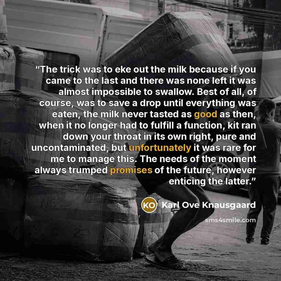 “The trick was to eke out the milk because if you came to the last and there was none left it was almost impossible to swallow. Best of all, of course, was to save a drop until everything was eaten, the milk never tasted as good as then, when it no longer had to fulfill a function, kit ran down…” quote by Karl Ove Knausgaard