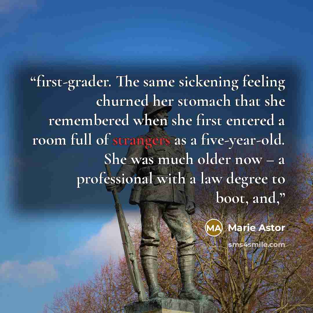 “first-grader. The same sickening feeling churned her stomach that she remembered when she first entered a room full of strangers as a five-year-old. She was much older now – a professional with a law degree to boot, and,” quote by Marie Astor