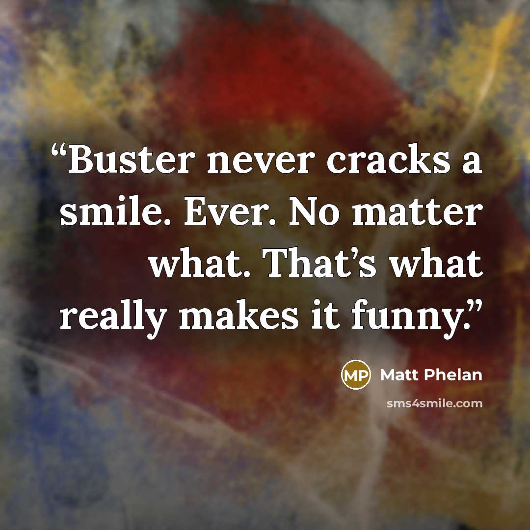 “Buster never cracks a smile. Ever. No matter what. That’s what really makes it funny.” quote by Matt Phelan